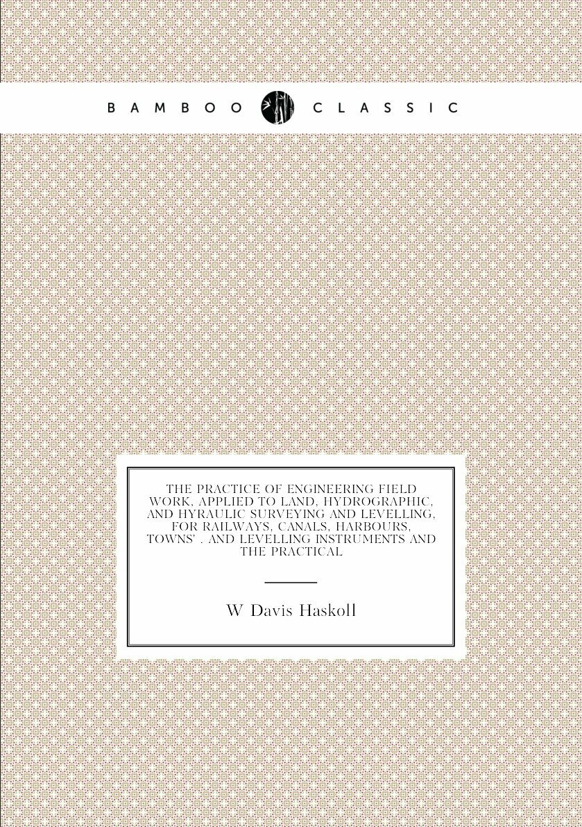 The Practice of Engineering Field Work, Applied to Land, Hydrographic, and Hyraulic Surveying and Levelling, for Railways, Canals, Harbours, Towns' . and Levelling Instruments and the Practical