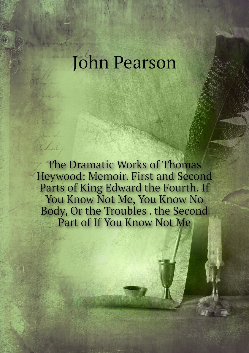 The Dramatic Works of Thomas Heywood: Memoir. First and Second Parts of King Edward the Fourth. If You Know Not Me, You Know No Body, Or the Troubles . the Second Part of If You Know Not Me