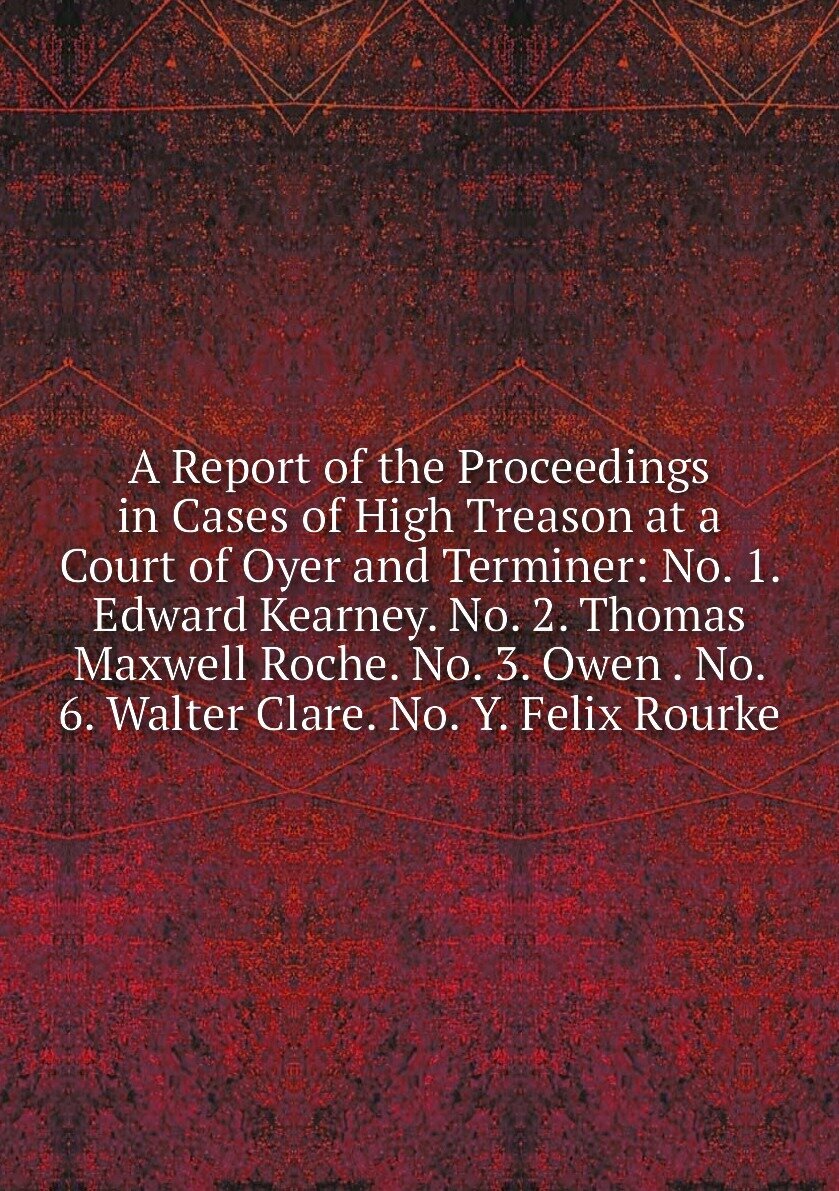 A Report of the Proceedings in Cases of High Treason at a Court of Oyer and Terminer: No. 1. Edward Kearney. No. 2. Thomas Maxwell Roche. No. 3. Owen . No. 6. Walter Clare. No. Y. Felix Rourke