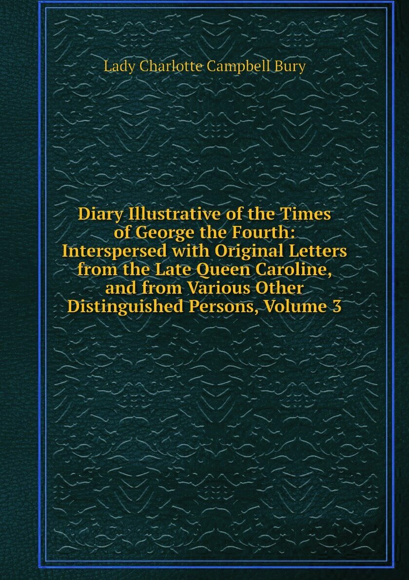 Diary Illustrative of the Times of George the Fourth: Interspersed with Original Letters from the Late Queen Caroline, and from Various Other Distinguished Persons, Volume 3