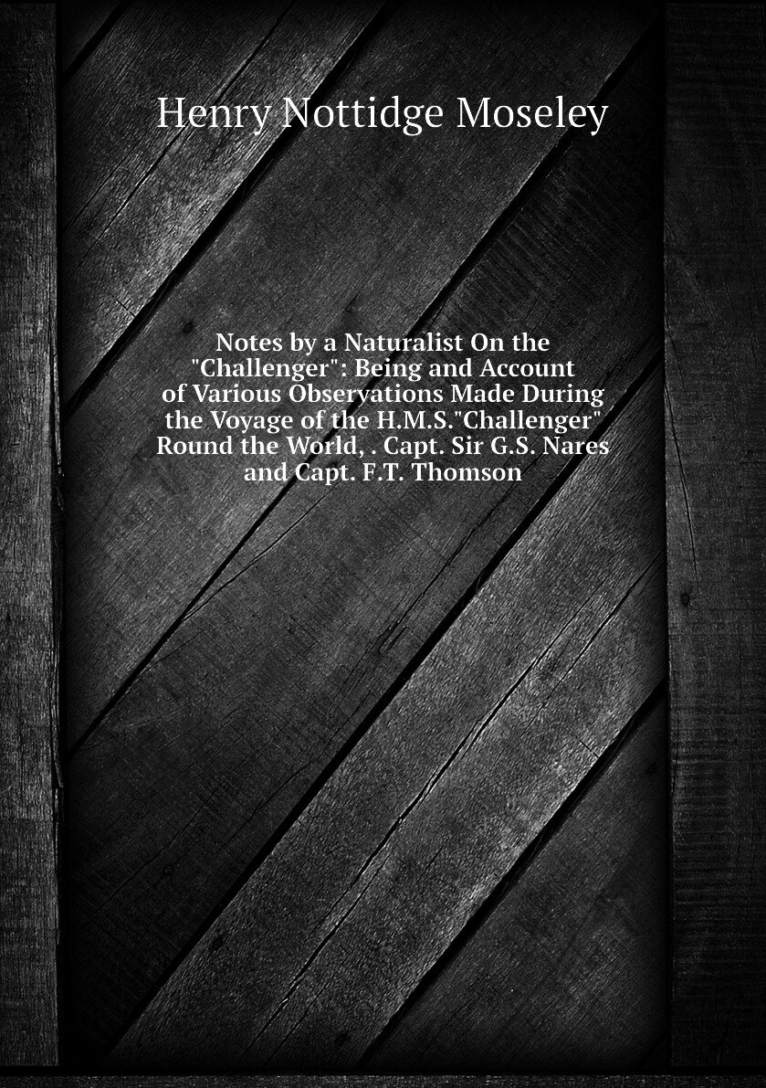 Notes by a Naturalist On the "Challenger": Being and Account of Various Observations Made During the Voyage of the H.M.S."Challenger" Round the World, . Capt. Sir G.S. Nares and Capt. F.T. Thomson