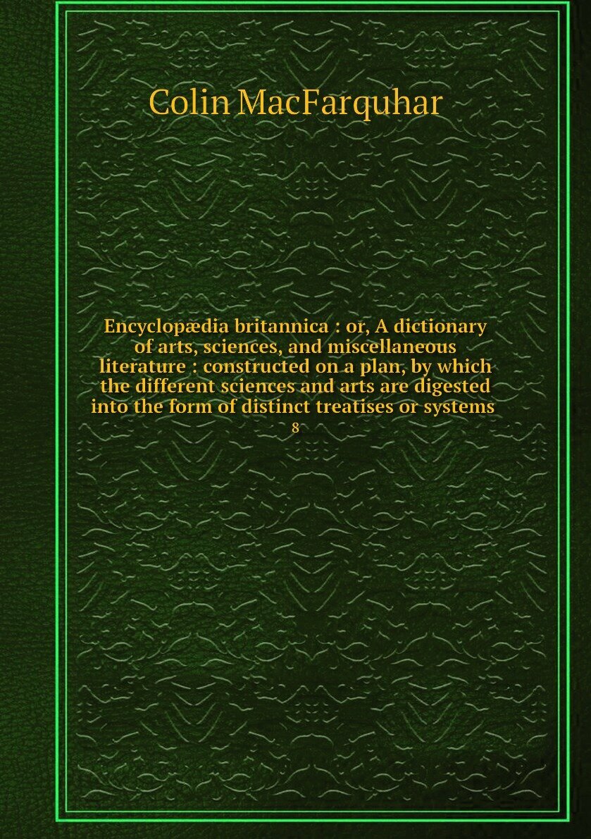 Encyclopædia britannica : or, A dictionary of arts, sciences, and miscellaneous literature : constructed on a plan, by which the different sciences and arts are digested into the form of distinct treatises or systems . 8