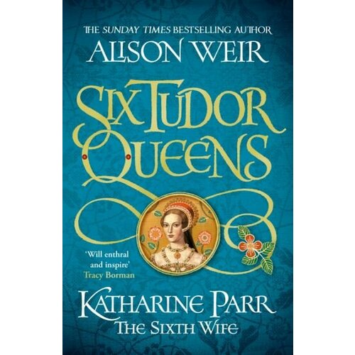 Alison Weir - Six Tudor Queens. Katharine Parr, The Sixth Wife