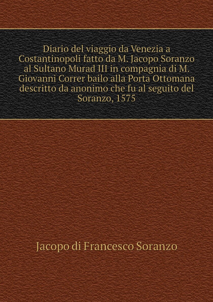 Diario del viaggio da Venezia a Costantinopoli fatto da M. Jacopo Soranzo al Sultano Murad III in compagnia di M. Giovanni Correr bailo alla Porta Ottomana descritto da anonimo che fu al seguito del Soranzo, 1575