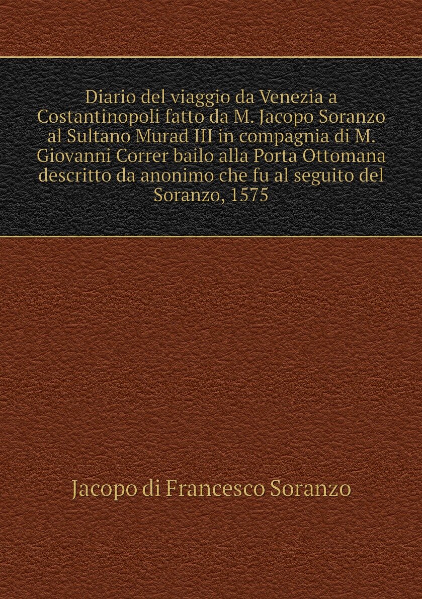 Diario del viaggio da Venezia a Costantinopoli fatto da M. Jacopo Soranzo al Sultano Murad III in compagnia di M. Giovanni Correr bailo alla Porta Ottomana descritto da anonimo che fu al seguito del Soranzo, 1575