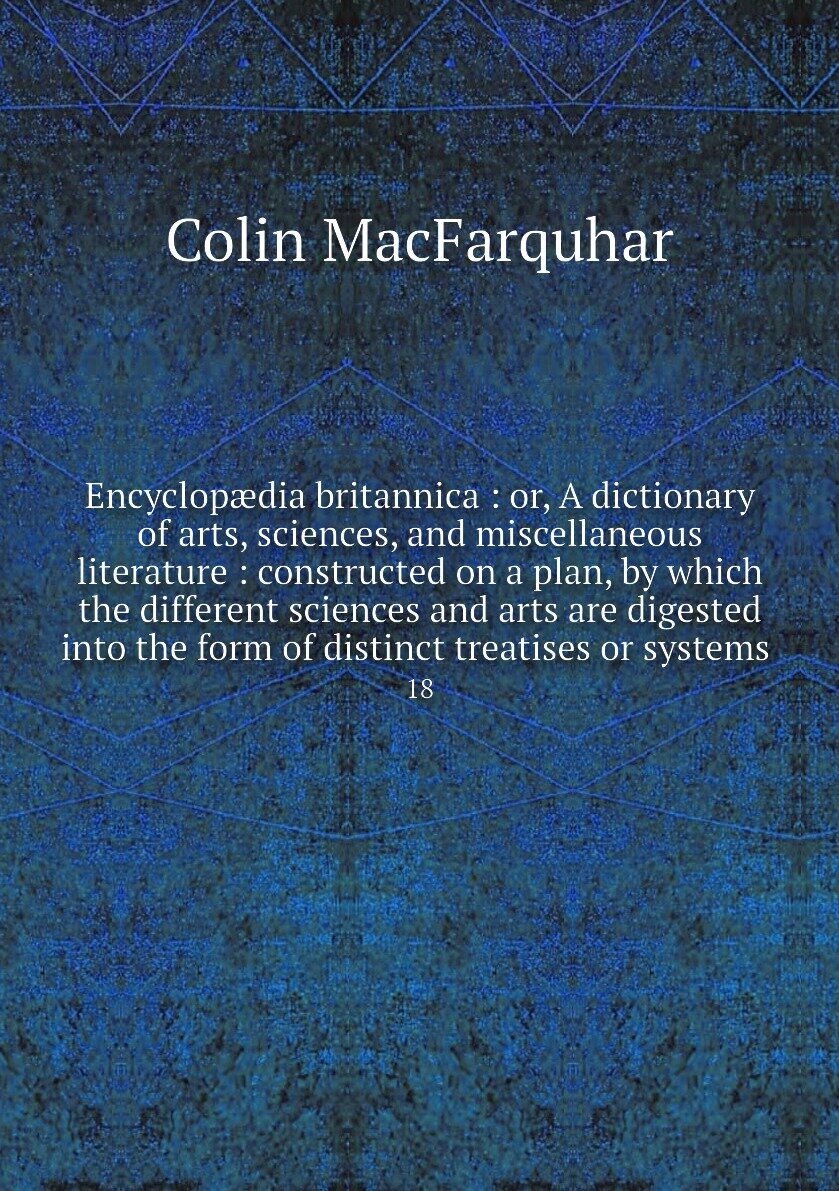 Encyclopædia britannica : or, A dictionary of arts, sciences, and miscellaneous literature : constructed on a plan, by which the different sciences and arts are digested into the form of distinct treatises or systems . 18