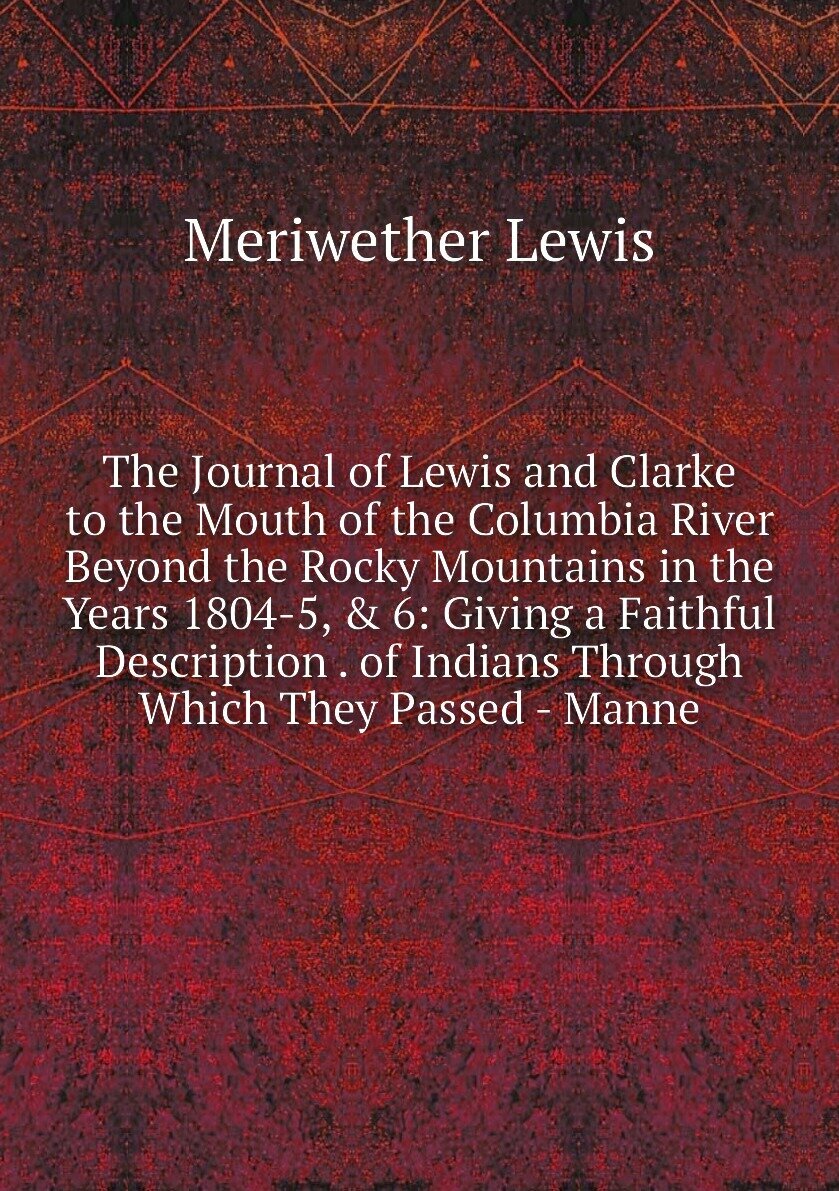 The Journal of Lewis and Clarke to the Mouth of the Columbia River Beyond the Rocky Mountains in the Years 1804-5, & 6: Giving a Faithful Description . of Indians Through Which They Passed - Manne