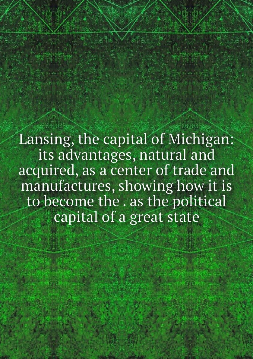Lansing, the capital of Michigan: its advantages, natural and acquired, as a center of trade and manufactures, showing how it is to become the . as t…