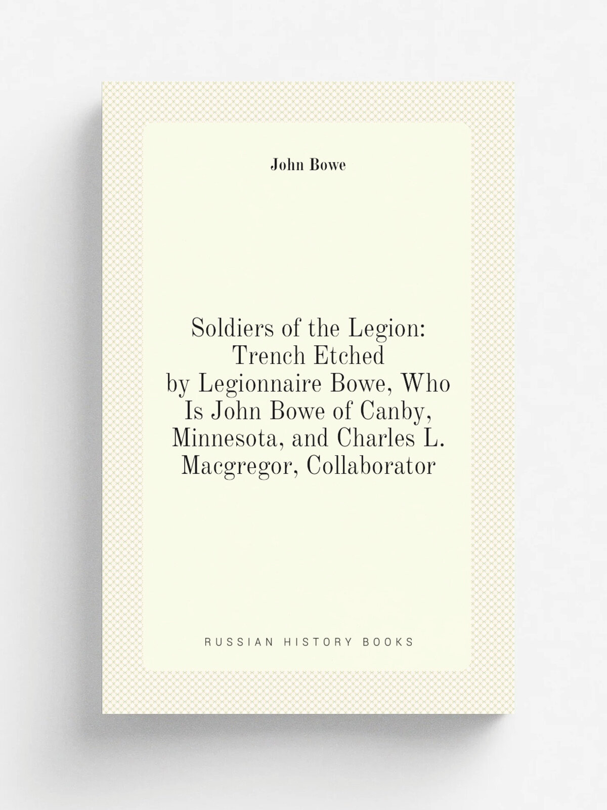 Soldiers of the Legion: Trench Etched by Legionnaire Bowe, Who Is John Bowe of Canby, Minnesota, and Charles L. Macgregor, Collaborator | John Bowe |…