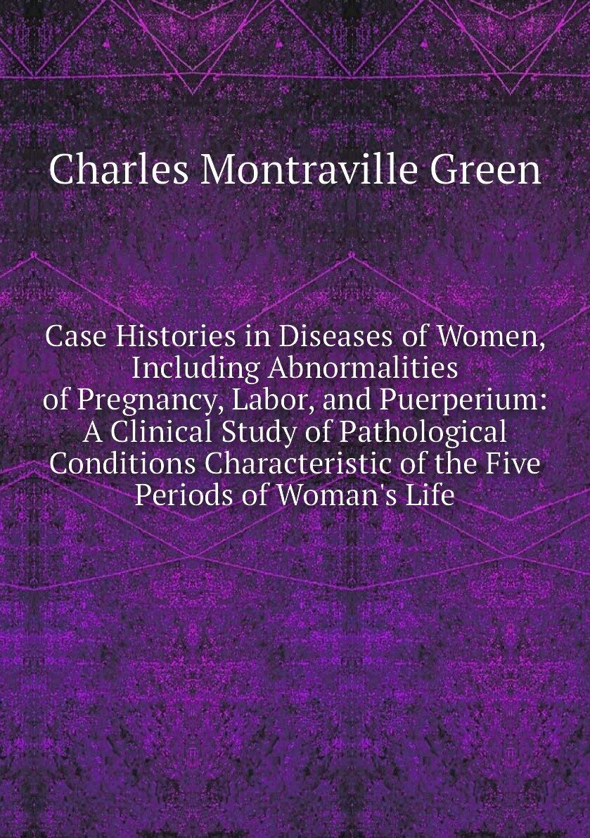 Case Histories in Diseases of Women, Including Abnormalities of Pregnancy, Labor, and Puerperium: A Clinical Study of Pathological Conditions Characteristic of the Five Periods of Woman's Life