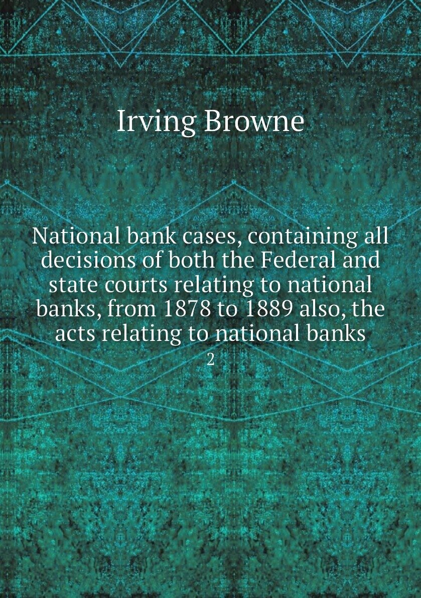 National bank cases, containing all decisions of both the Federal and state courts relating to national banks, from 1878 to 1889 also, the acts relating to national banks. 2