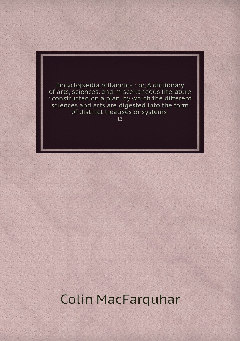 Encyclopædia britannica : or, A dictionary of arts, sciences, and miscellaneous literature : constructed on a plan, by which the different sciences and arts are digested into the form of distinct treatises or systems . 13