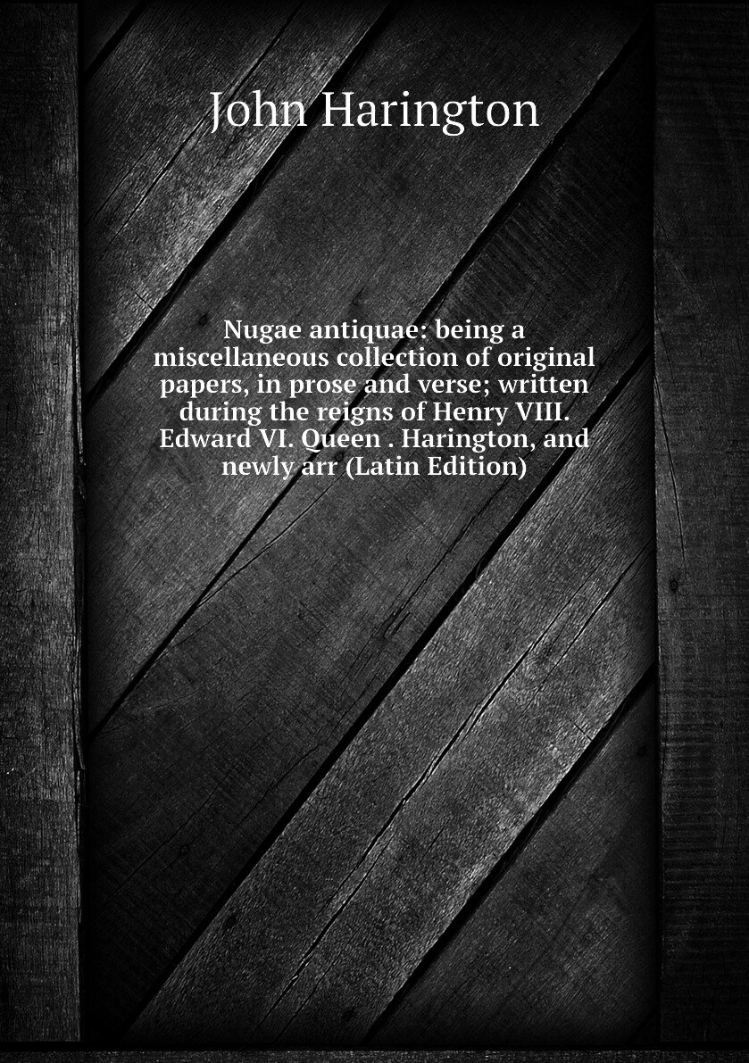 Nugae antiquae: being a miscellaneous collection of original papers, in prose and verse; written during the reigns of Henry VIII. Edward VI. Queen . Harington, and newly arr (Latin Edition)