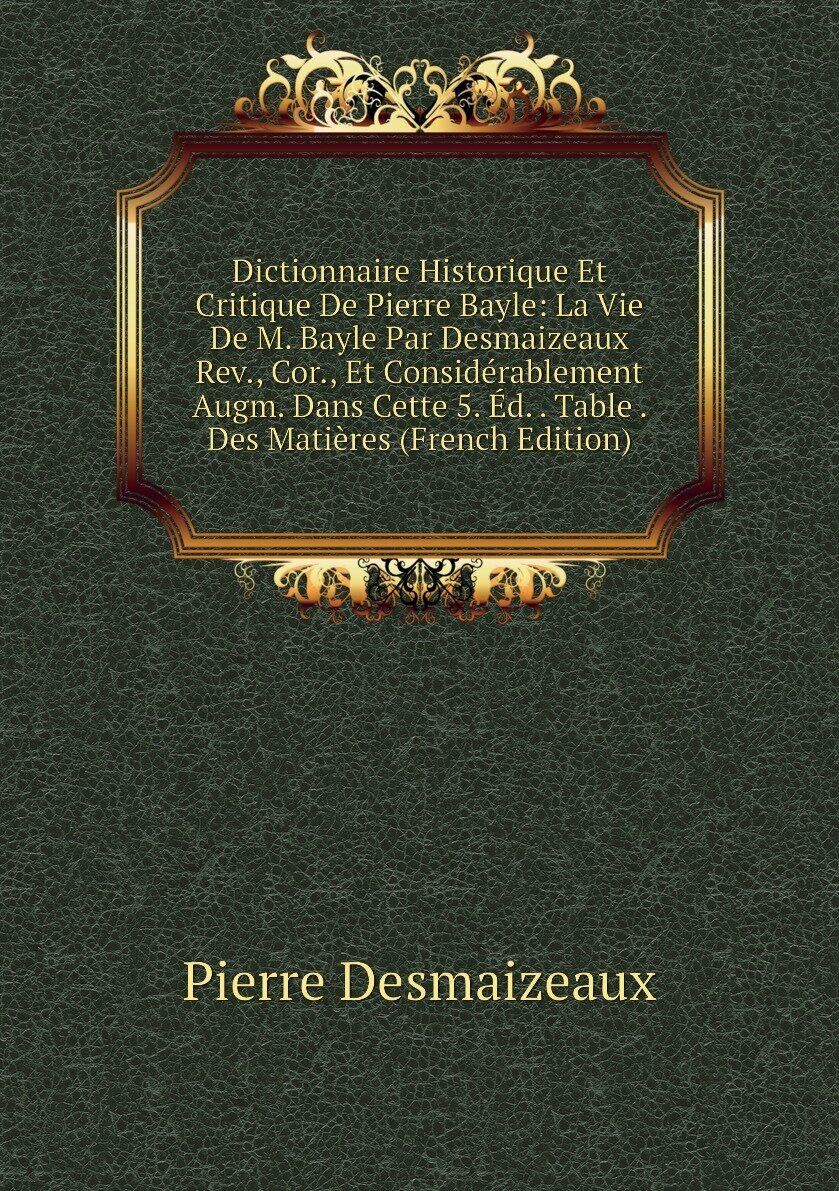 Dictionnaire Historique Et Critique De Pierre Bayle: La Vie De M. Bayle Par Desmaizeaux Rev., Cor., Et Considérablement Augm. Dans Cette 5. Éd. . Table . Des Matières (French Edition)