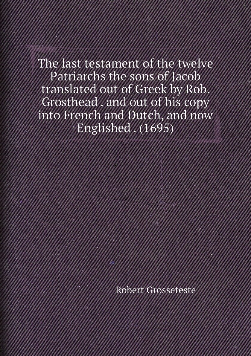 The last testament of the twelve Patriarchs the sons of Jacob translated out of Greek by Rob. Grosthead . and out of his copy into French and Dutch, …