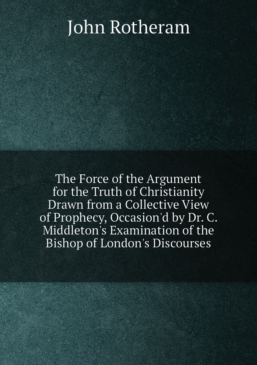 The Force of the Argument for the Truth of Christianity Drawn from a Collective View of Prophecy, Occasion'd by Dr. C. Middleton's Examination of the…