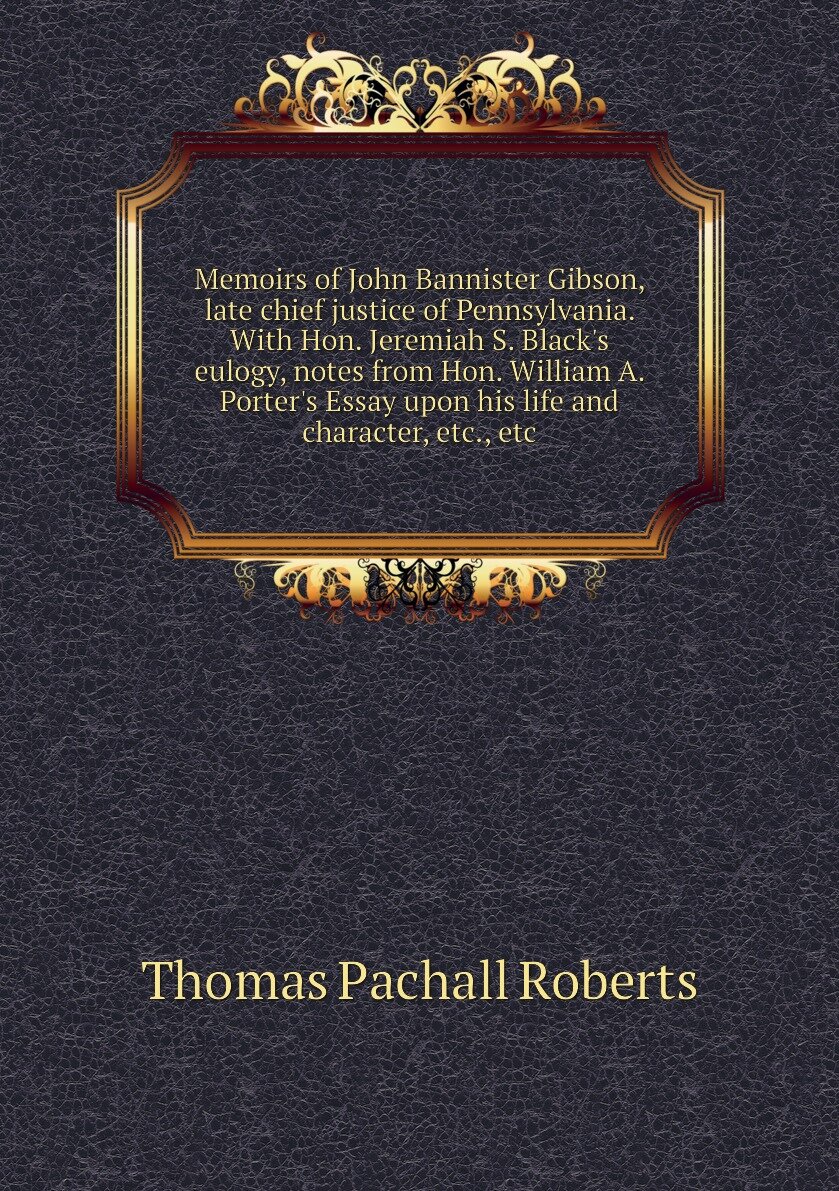 Memoirs of John Bannister Gibson, late chief justice of Pennsylvania. With Hon. Jeremiah S. Black's eulogy, notes from Hon. William A. Porter's Essay upon his life and character, etc, etc