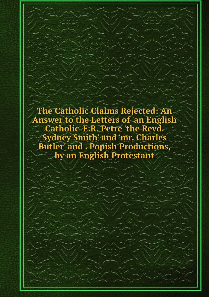 The Catholic Claims Rejected: An Answer to the Letters of 'an English Catholic' E.R. Petre 'the Revd. Sydney Smith' and 'mr. Charles Butler' and . Popish Productions, by an English Protestant