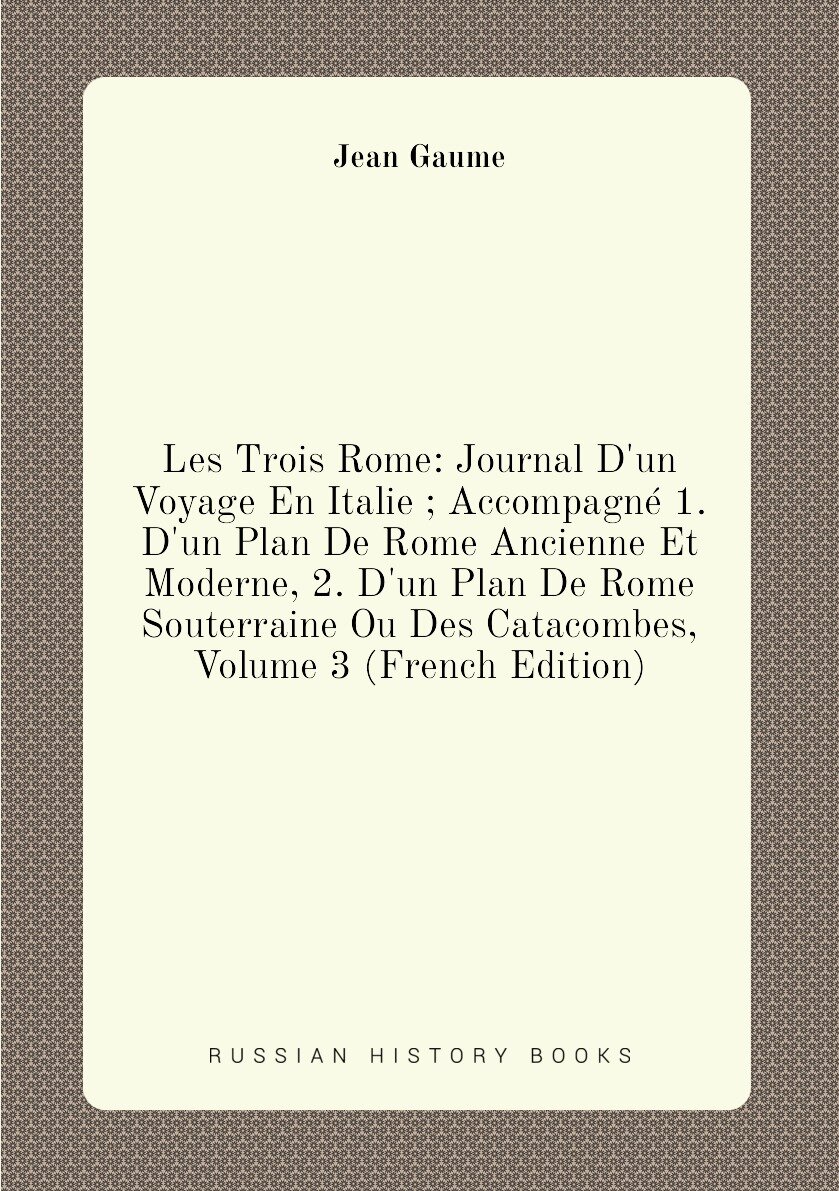 Les Trois Rome: Journal D'un Voyage En Italie ; Accompagné 1. D'un Plan De Rome Ancienne Et Moderne 2. D'un Plan De Rome Souterraine Ou Des Catacombes Volume 3 (French Edition)