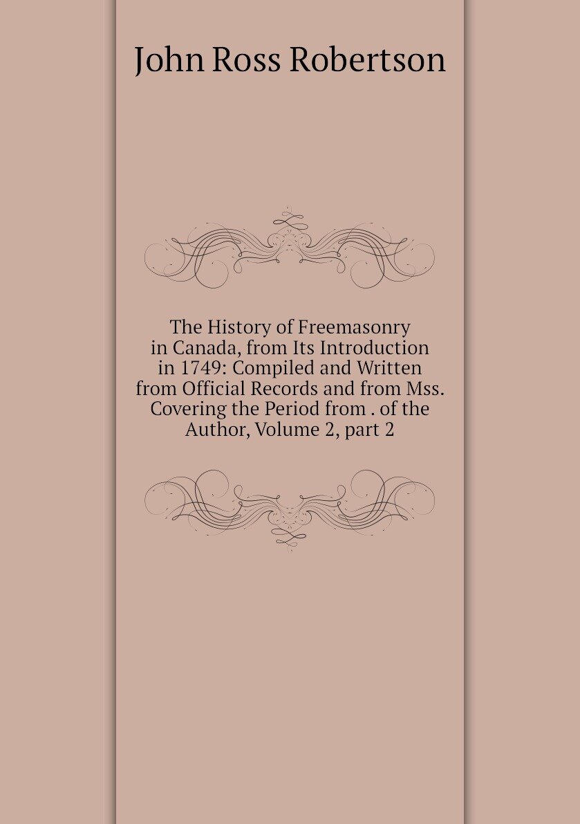 The History of Freemasonry in Canada, from Its Introduction in 1749: Compiled and Written from Official Records and from Mss. Covering the Period from . of the Author, Volume 2, part 2
