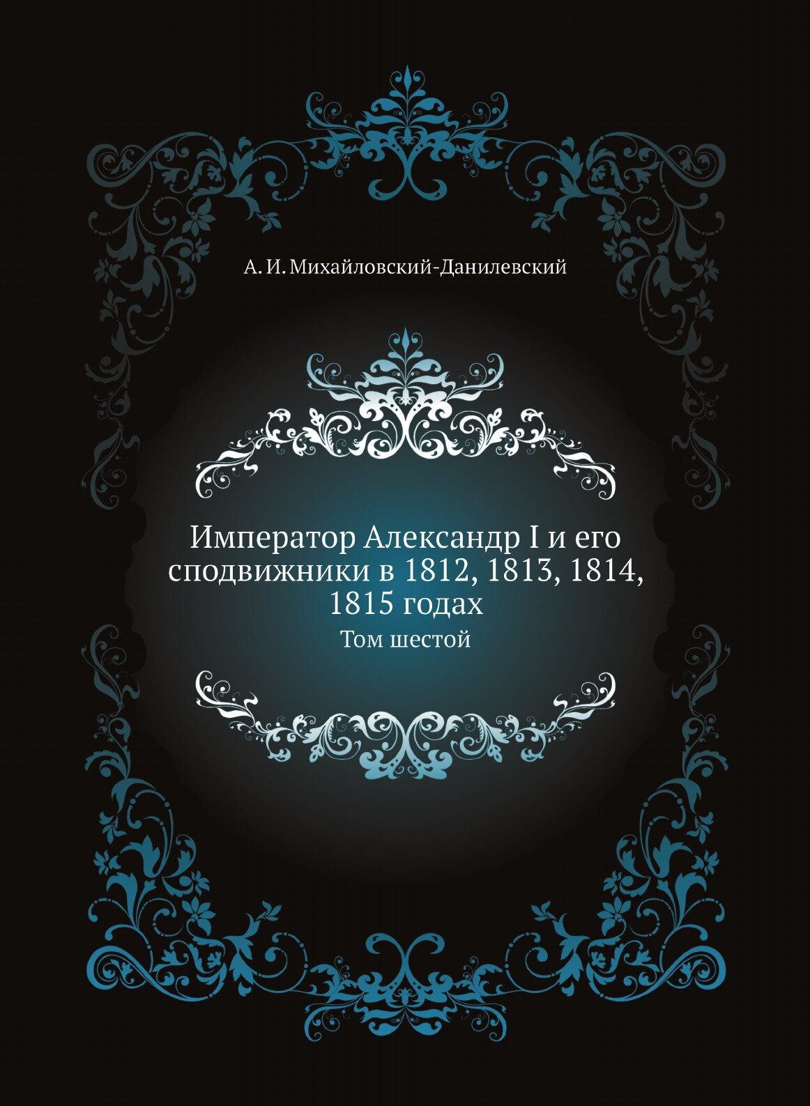 Книга Император Александр I и его сподвижники в 1812, 1813, 1814, 1815 годах. Том шестой - фото №1
