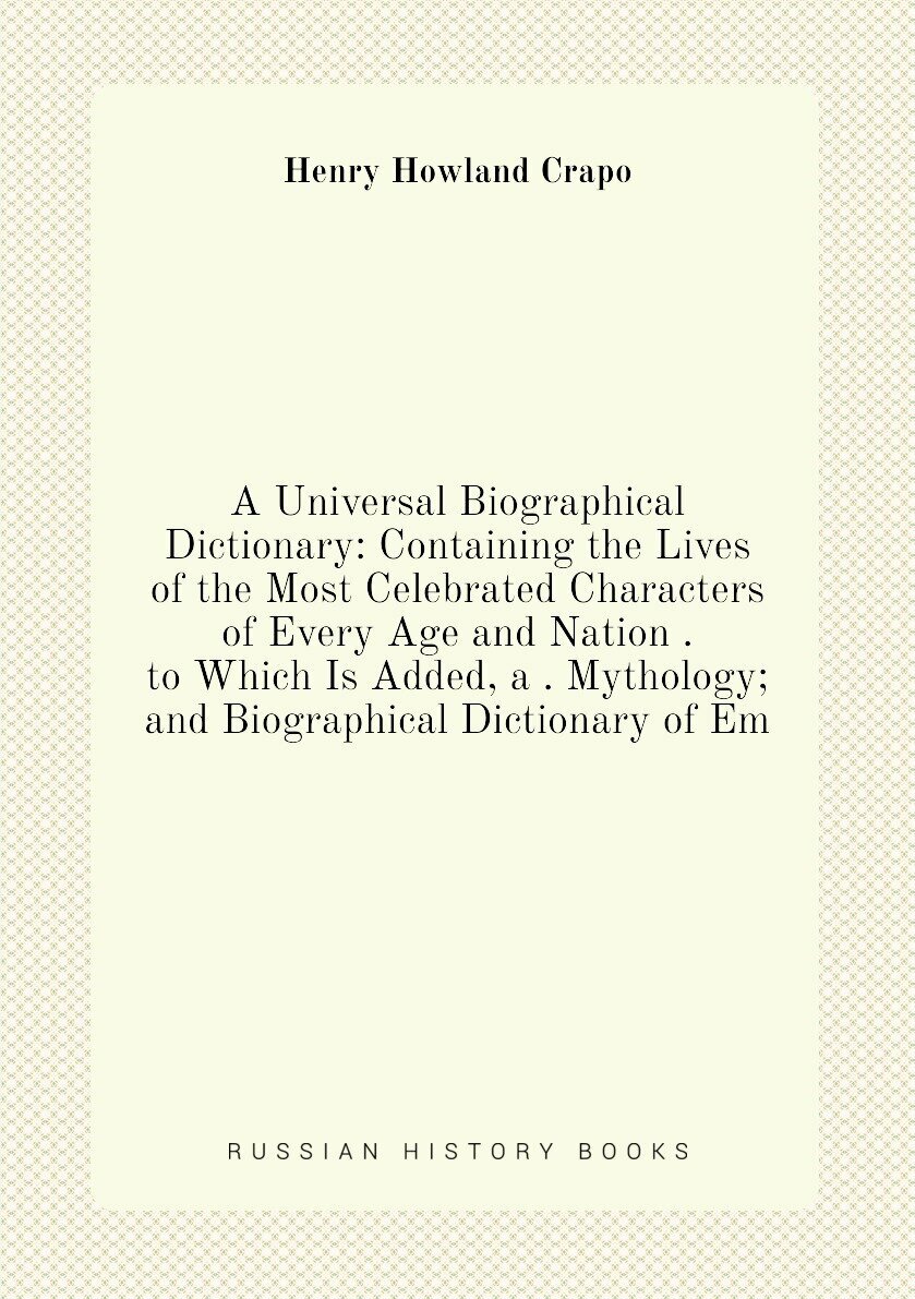 A Universal Biographical Dictionary: Containing the Lives of the Most Celebrated Characters of Every Age and Nation . to Which Is Added, a . Mythology; and Biographical Dictionary of Em