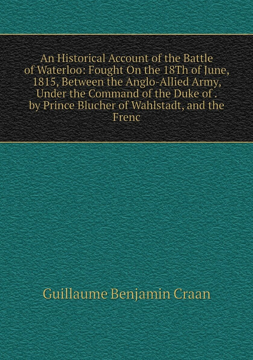 An Historical Account of the Battle of Waterloo: Fought On the 18Th of June 1815 Between the Anglo-Allied Army Under the Command of the Duke of . by Prince Blucher of Wahlstadt and the Frenc