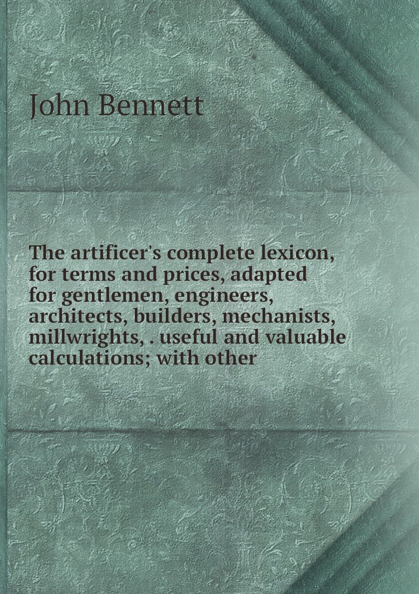 The artificer's complete lexicon, for terms and prices, adapted for gentlemen, engineers, architects, builders, mechanists, millwrights, . useful and valuable calculations; with other