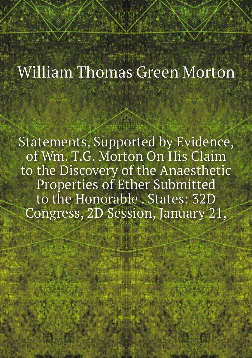 Statements, Supported by Evidence, of Wm. T.G. Morton On His Claim to the Discovery of the Anaesthetic Properties of Ether Submitted to the Honorable . States: 32D Congress, 2D Session, January 21,