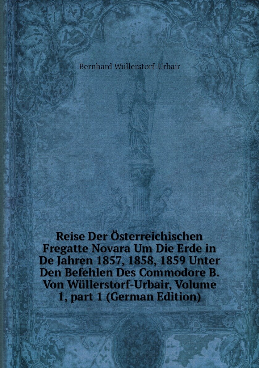 Reise Der Österreichischen Fregatte Novara Um Die Erde in De Jahren 1857, 1858, 1859 Unter Den Befehlen Des Commodore B. Von Wüllerstorf-Urbair, Volume 1, part 1 (German Edition)