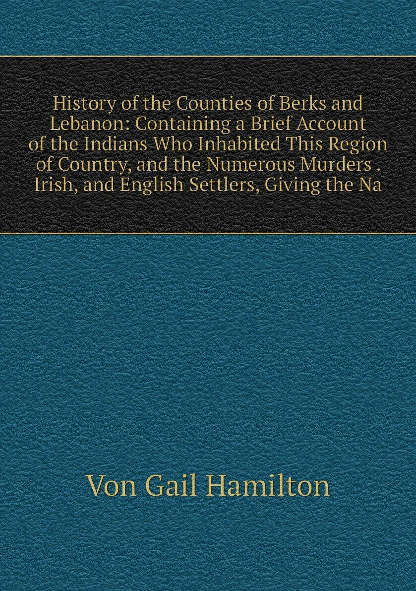 History of the Counties of Berks and Lebanon: Containing a Brief Account of the Indians Who Inhabited This Region of Country, and the Numerous Murders . Irish, and English Settlers, Giving the Na