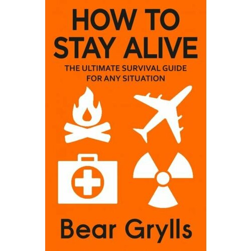 Bear Grylls - How to Stay Alive. The Ultimate Survival Guide for Any Situation