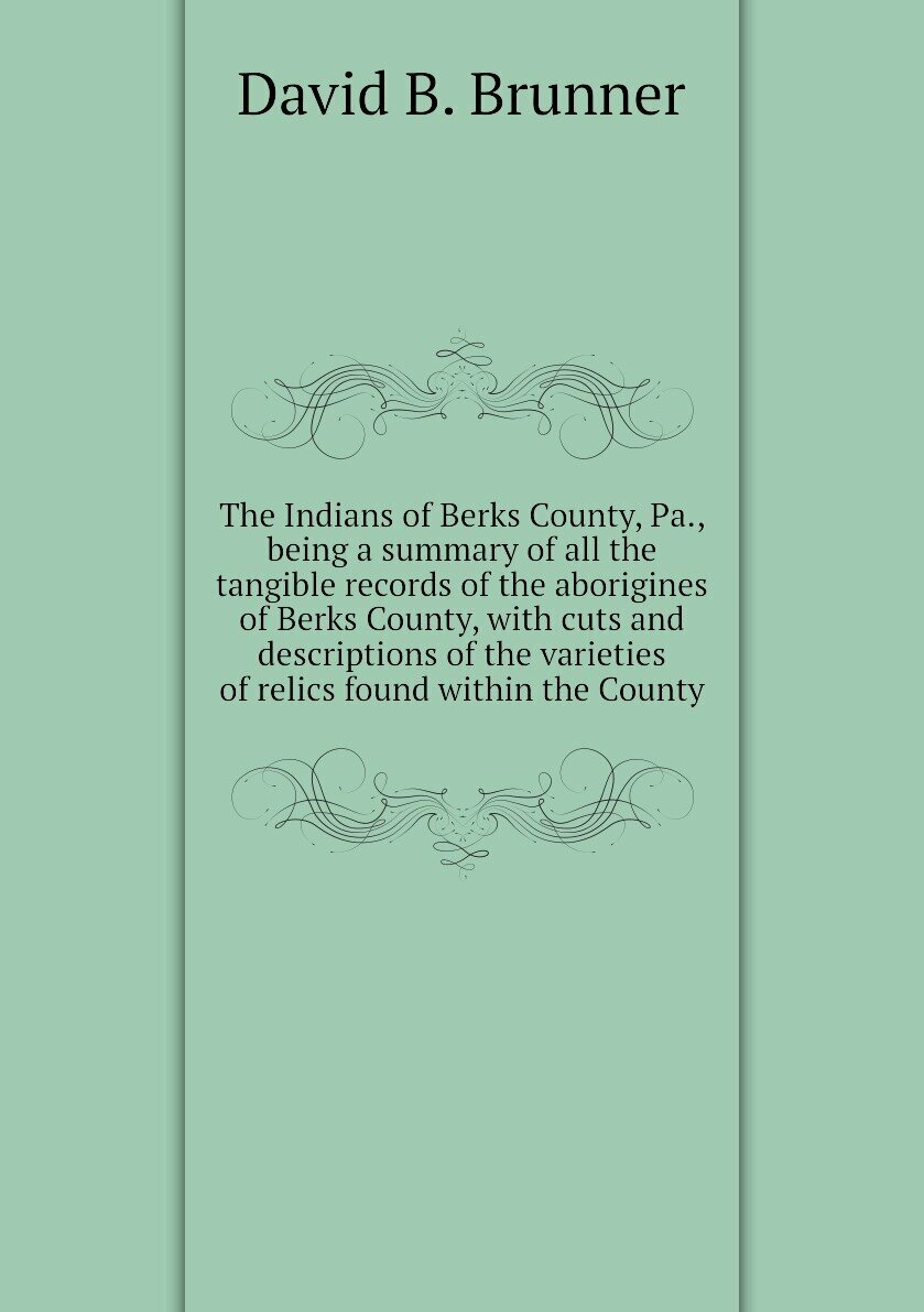 The Indians of Berks County, Pa, being a summary of all the tangible records of the aborigines of Berks County, with cuts and descriptions of the varieties of relics found within the County