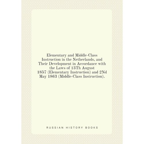 Elementary and Middle-Class Instruction in the Netherlands, and Their Development in Accordance with the Laws of 13Th August 1857 (Elementary Instruction) and 2Nd May 1863 (Middle-Class Instruction).