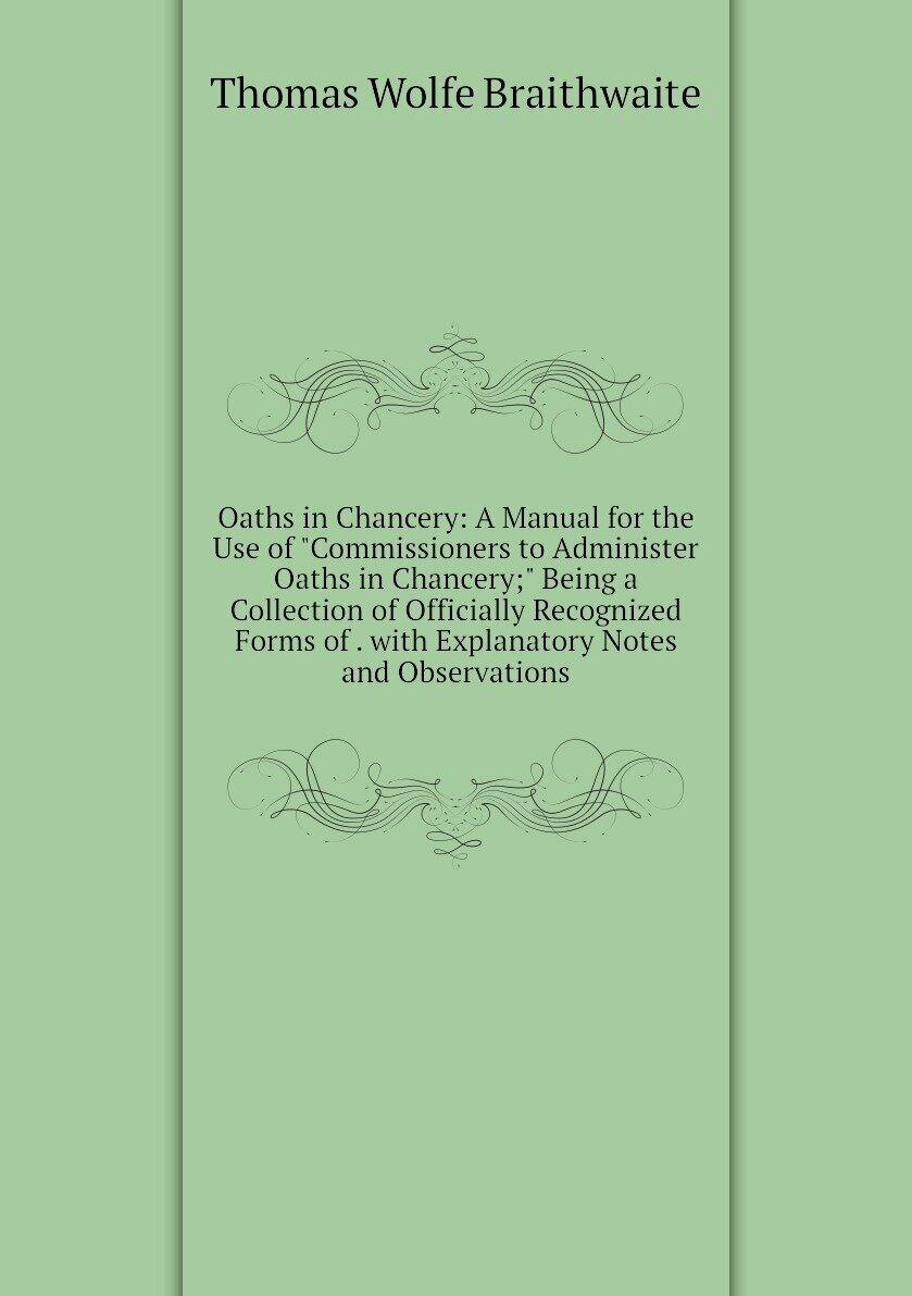 Oaths in Chancery: A Manual for the Use of "Commissioners to Administer Oaths in Chancery;" Being a Collection of Officially Recognized Forms of . with Explanatory Notes and Observations