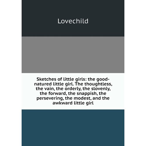 Sketches of little girls: the good-natured little girl. The thoughtless, the vain, the orderly, the slovenly, the forward, the snappish, the persevering, the modest, and the awkward little girl