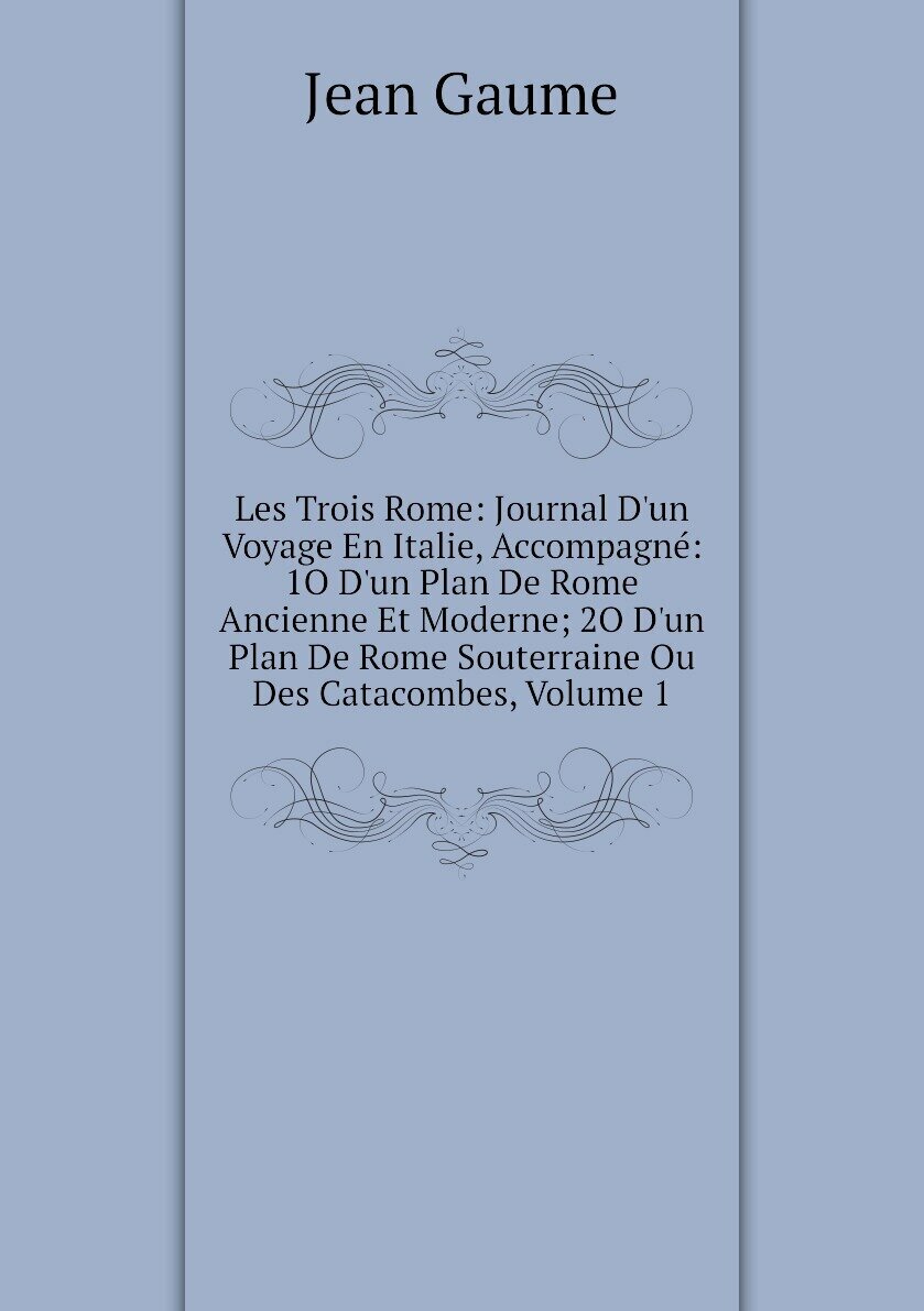 Les Trois Rome: Journal D'un Voyage En Italie Accompagné: 1O D'un Plan De Rome Ancienne Et Moderne; 2O D'un Plan De Rome Souterraine Ou Des Catacombes Volume 1