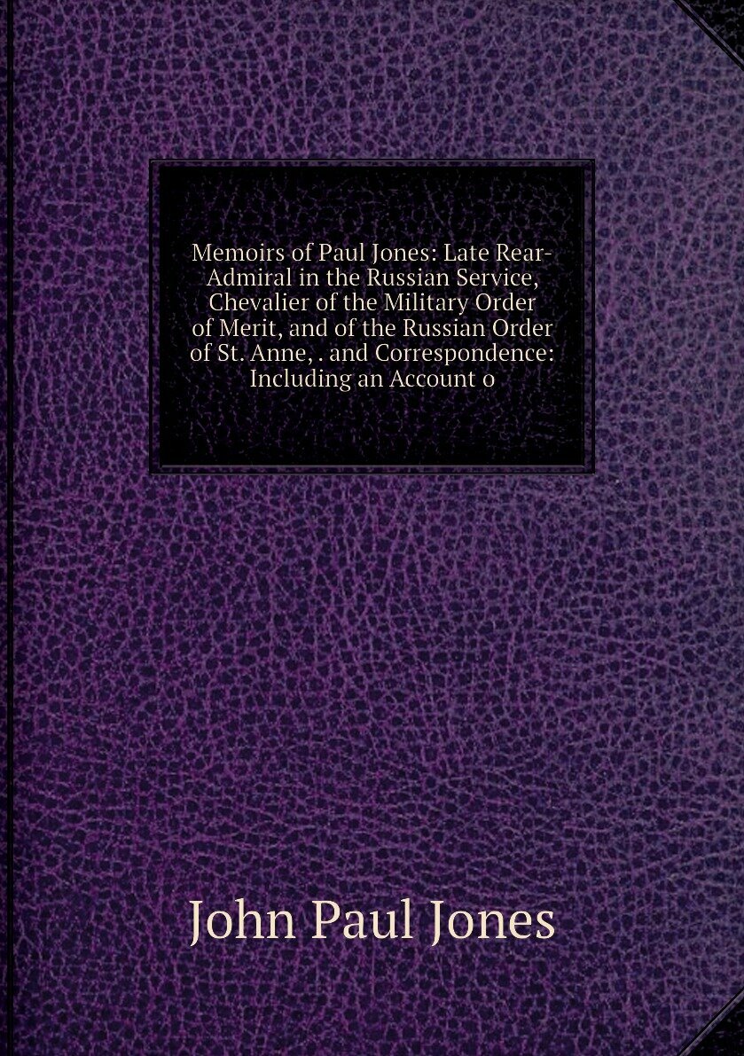 Memoirs of Paul Jones: Late Rear-Admiral in the Russian Service, Chevalier of the Military Order of Merit, and of the Russian Order of St. Anne, . and Correspondence: Including an Account o