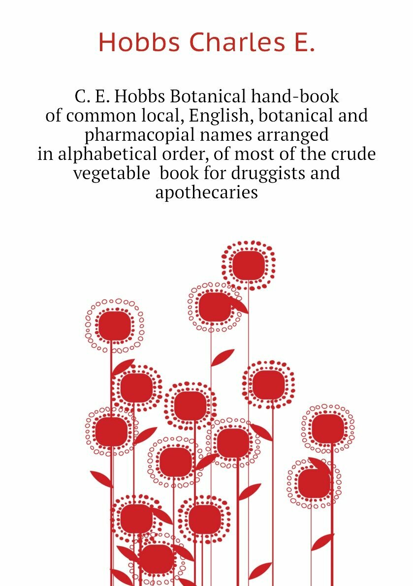 C. E. Hobbs Botanical hand-book of common local, English, botanical and pharmacopial names arranged in alphabetical order, of most of the crude vegetable book for druggists and apothecaries