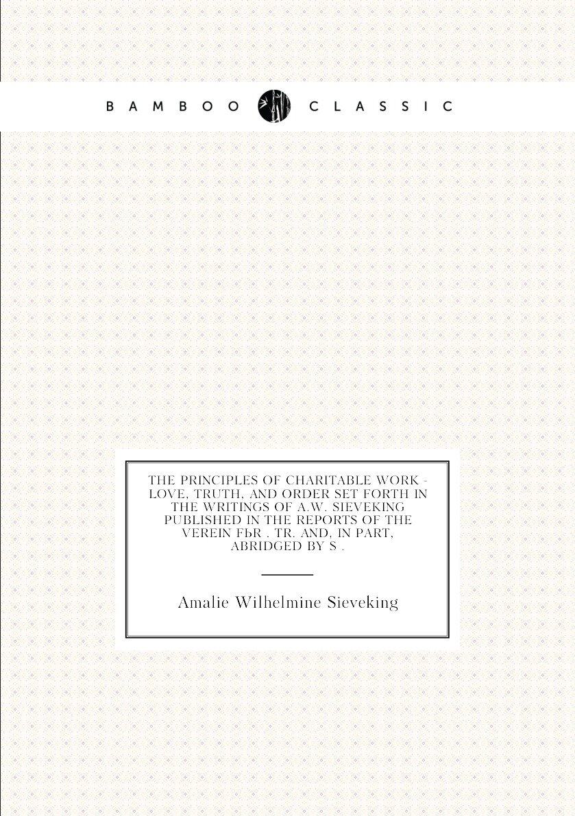 The Principles of Charitable Work - Love, Truth, and Order Set Forth in the Writings of A.W. Sieveking Published in the Reports of the Verein Für . Tr. And, in Part, Abridged by S .