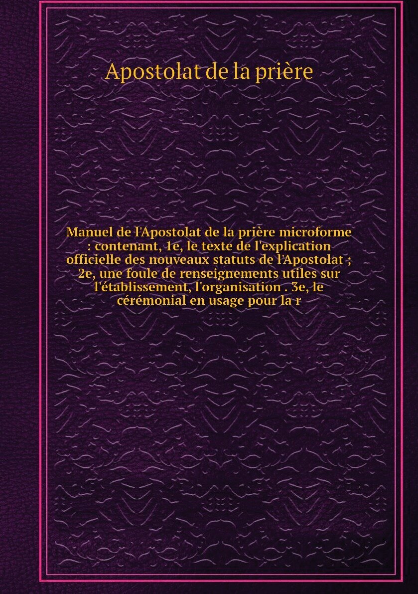 Manuel de l'Apostolat de la prière microforme : contenant, 1e, le texte de l'explication officielle des nouveaux statuts de l'Apostolat ; 2e, une foule de renseignements utiles sur l'établissement, l'organisation . 3e, le cérémonial en usage pour la r