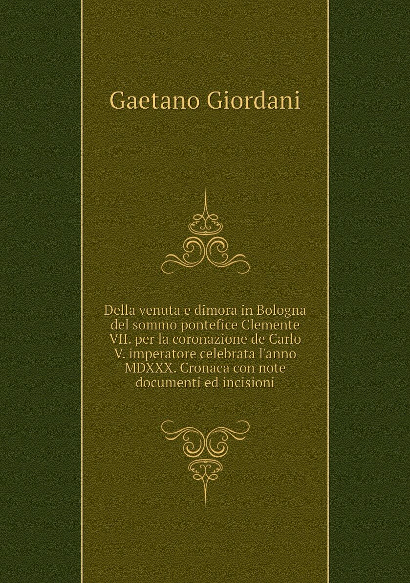 Della venuta e dimora in Bologna del sommo pontefice Clemente VII. per la coronazione de Carlo V. imperatore celebrata l'anno MDXXX. Cronaca con note documenti ed incisioni