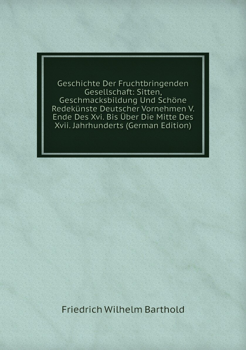 Geschichte Der Fruchtbringenden Gesellschaft: Sitten, Geschmacksbildung Und Schöne Redekünste Deutscher Vornehmen V. Ende Des Xvi. Bis Über Die Mitte Des Xvii. Jahrhunderts (German Edition)