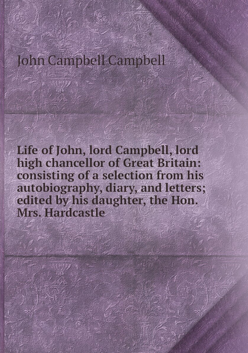 Life of John, lord Campbell, lord high chancellor of Great Britain: consisting of a selection from his autobiography, diary, and letters; edited by his daughter, the Hon. Mrs. Hardcastle