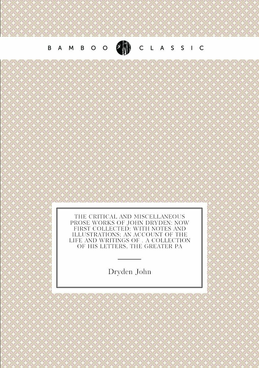 The Critical and Miscellaneous Prose Works of John Dryden: Now First Collected: With Notes and Illustrations; an Account of the Life and Writings of . a Collection of His Letters, the Greater Pa