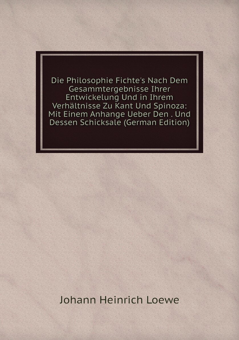 Die Philosophie Fichte's Nach Dem Gesammtergebnisse Ihrer Entwickelung Und in Ihrem Verhältnisse Zu Kant Und Spinoza: Mit Einem Anhange Ueber Den . Und Dessen Schicksale (German Edition)