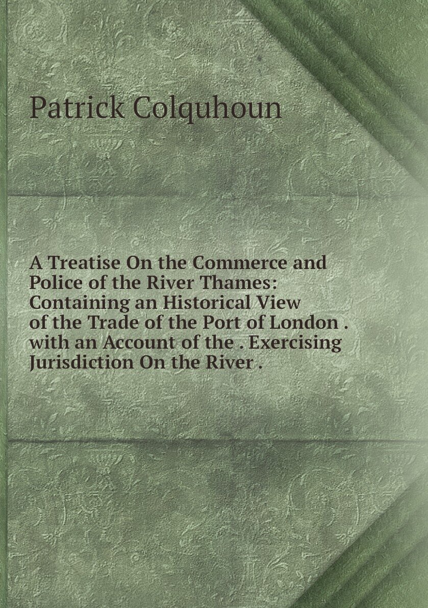 A Treatise On the Commerce and Police of the River Thames: Containing an Historical View of the Trade of the Port of London . with an Account of the . Exercising Jurisdiction On the River .