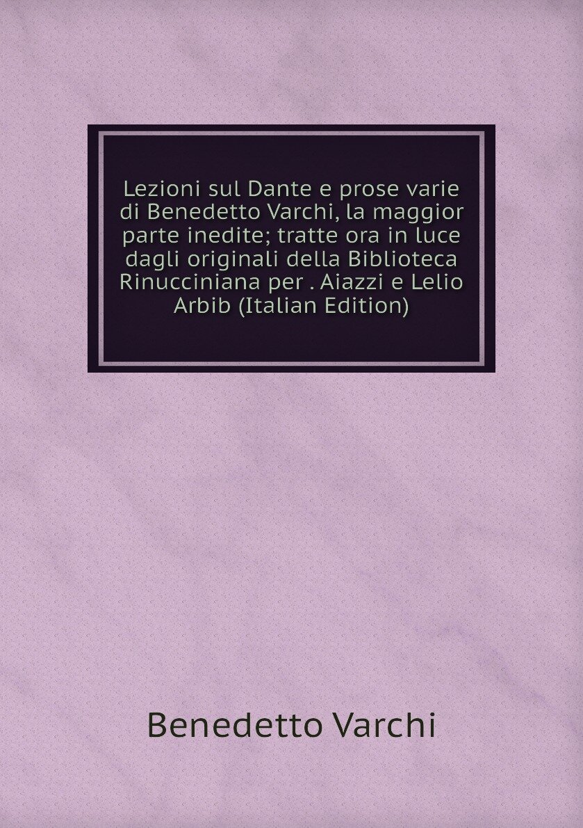Lezioni sul Dante e prose varie di Benedetto Varchi, la maggior parte inedite; tratte ora in luce dagli originali della Biblioteca Rinucciniana per . Aiazzi e Lelio Arbib (Italian Edition)