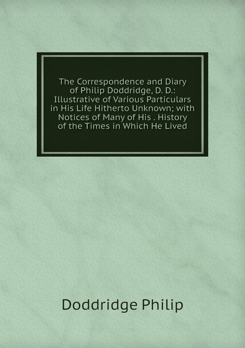 The Correspondence and Diary of Philip Doddridge, D. D: Illustrative of Various Particulars in His Life Hitherto Unknown; with Notices of Many of His . History of the Times in Which He Lived