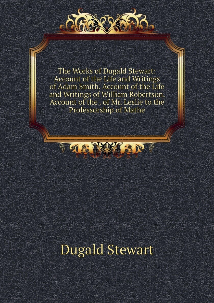 The Works of Dugald Stewart: Account of the Life and Writings of Adam Smith. Account of the Life and Writings of William Robertson. Account of the . of Mr. Leslie to the Professorship of Mathe